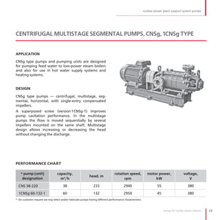 nuclear power plant support system pumps




CENTRIFUGAL MULTISTAGE SEGMENTAL PUMPS, CNSg, 1CNSg TYPE


APPLICATION

CNSg type pumps and pumping units are designed
for pumping feed water to low-power steam boilers
and also for use in hot water supply systems and
heating systems .


DESIGN

CNSg type pumps — centrifugal, multistage, seg-
mental, horizontal, with single-entry compensated
impellers .
A superposed screw (version 1CNSg-1) improves
pump cavitation performance . In the multistage
pumps the flow is moved sequentially by several
impellers mounted on the same shaft . Multistage
design allows increasing or decreasing the head
without changing the discharge .




PERFORMANCE CHART

    * pump (unit)                 capacity,                                      rotation speed,             motor power,               voltage,
                                                            head, m
     designation                    m3/h                                               rpm                       kW                        V

  CNS 38-220                          38                       233                      2940                       55                       380

  1CNSg 60-132-1                      60                       132                      2950                       45                       380
* On customer request we may select and/or fabricate pumps having different performance characteristics



                                                                                                                        pumps for nuclear power industry   23
 