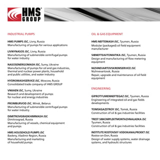 INDUSTRIAL PUMPS                                     OIL & GAS EQUIPMENT

HMS PUMPS JSC, Livny, Russia                         HMS NEFTEMASH JSC, Tyumen, Russia
Manufacturing of pumps for various applications      Modular (packaged) oil field equipment
                                                     manufacturer
LIVNYNASOS JSC, Livny, Russia
Manufacturing of submersible centrifugal pumps       SIBNEFTEAVTOMATIKA JSC, Tyumen, Russia
for water industry                                   Design and manufacturing of flow metering
                                                     equipment
NASOSENERGOMASH JSC, Sumy, Ukraine
Manufacturing of pumps for oil and gas industries,   NIZHNEVARTOVSKREMSERVICE JSC
thermal and nuclear power plants, household          Nizhnevartovsk, Russia
and public utilities, and water industry             Repair, upgrade and maintenance of oil field
                                                     equipment
HYDROMASHSERVICE JSC, Moscow, Russia
Consolidated trade company of HMS GROUP
                                                     ENGINEERING
VNIIAEN JSC, Sumy, Ukraine
Research and development of pumps
for nuclear and energy industries                    GIPROTYUMENNEFTEGAZ JSC, Tyumen, Russia
                                                     Engineering of integrated oil and gas fields
PROMBURVOD JSC, Minsk, Belarus                       developments
Manufacturing of submersible centrifugal pumps
for water industry                                   TOMSKGAZSTROY JSC, Tomsk, Russia
                                                     Construction of oil & gas industries facilities
DIMITROVGRADKHIMMASH JSC
Dimitrovgrad, Russia                                 TREST SIBKOMPLEKTMONTAZHNALADKA JSC
Manufacturing of vessels, chemical equipment         Tyumen, Russia
and pumps                                            Construction of oil & gas industries facilities

HMS HOUSEHOLD PUMPS JSC                              INSTITUTE ROSTOVSKY VODOKANALPROEKT JSC
Bavleny, Vladimir Region, Russia                     Rostov-on-Don, Russia
Manufacturing and marketing                          Design of water supply systems, water drainage
of household pumps                                   systems, and hydraulic structures
 