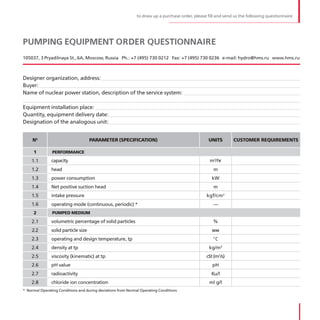 to draw up a purchase order, please fill and send us the following questionnaire




PUMPING EQUIPMENT ORDER QUESTIONNAIRE
105037, 3 Pryadilnaya St ., 6A, Moscow, Russia Ph .: +7 (495) 730 0212 Fax: +7 (495) 730 0236 e-mail: hydro@hms .ru www .hms .ru



Designer organization, address:__________________________________________________________________________
Buyer: _________________________________________________________________________________________________
Name of nuclear power station, description of the service system: ___________________________________________
_______________________________________________________________________________________________________
Equipment installation place: ____________________________________________________________________________
Quantity, equipment delivery date: _______________________________________________________________________
Designation of the analogous unit: _______________________________________________________________________


     №                               PARAMETER (SPECIFICATION)                                    UNITS        CUSTOMER REQUIREMENTS

     1         PERFORMANCE

    1 .1       capacity                                                                            m3/hr
    1 .2       head                                                                                  m
    1 .3       power consumption                                                                    kW
    1 .4       Net positive suction head                                                             m
    1 .5       intake pressure                                                                   kgf/cm 2
    1 .6       operating mode (continuous, periodic) *                                               —
     2         PUMPED MEDIUM

    2 .1       volumetric percentage of solid particles                                              %
    2 .2       solid particle size                                                                  мм
                                                                                                     о
    2 .3       operating and design temperature, tp                                                      С
    2 .4       density at tp                                                                       kg/m3
    2 .5       viscosity (kinematic) at tp                                                       cSt (m2/s)
    2 .6       pH value                                                                             pH
    2 .7       radioactivity                                                                        Ku/l
    2 .8       chloride ion concentration                                                          ml g/l
* Normal Operating Conditions and during deviations from Normal Operating Conditions
 