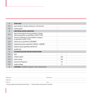 3         SHAFT SEAL

    3 .1       type (single or double, packing or mechanical)
    3 .2       sealing liquid
      4         UNIT INSTALLATION CONDITIONS
               type of atmosphere during operation, storage
    4 .1
               and transportation as specified in GOST 15150
               climatic modification and installation category
    4 .2
               as specified in GOST 15150
    4 .3       safety class as specified in OPB 88/97 *
    4 .4       equipment group as specified in PNAE G -7-008-89 **
    4 .5       aseismic class as specified in NP-031-01
    4 .6       quality class
      5         ACTUATOR (ELECTRIC MOTOR) SPECIFICATIONS

    5 .1       type                                                                          —
    5 .2       rotation speed                                                                rpm
    5 .3       power rating                                                                  kW
    5 .4       power line frequency                                                          Hz
    5 .5       supply voltage                                                                V
      6         APPENDIX: installation diagram, other requirements




Filled by:                                                                    Position:
Address:
Phone:                                                                        Fax:
* General Safety Rules at Nuclear Power Plants . ** Nuclear Power Industry Norms and Rules
 