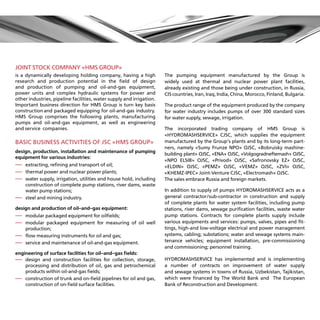 JOINT STOCK COMPANY «HMS GROUP»
is a dynamically developing holding company, having a high            The pumping equipment manufactured by the Group is
research and production potential in the field of design              widely used at thermal and nuclear power plant facilities,
and production of pumping and oil-and-gas equipment,                  already existing and those being under construction, in Russia,
power units and complex hydraulic systems for power and               CIS countries, Iran, Iraq, India, China, Morocco, Finland, Bulgaria.
other industries, pipeline facilities, water supply and irrigation.
Important business direction for HMS Group is turn key basis          The product range of the equipment produced by the company
construction and packaged equipping for oil-and-gas industry.         for water industry includes pumps of over 300 standard sizes
HMS Group comprises the following plants, manufacturing               for water supply, sewage, irrigation.
pumps and oil-and-gas equipment, as well as engineering
and service companies.                                                The incorporated trading company of HMS Group is
                                                                      «HYDROMASHSERVICE» CJSC, which supplies the equipment
BASIC BUSINESS ACTIVITIES OF JSC «HMS GROUP»                          manufactured by the Group’s plants and by its long-term part-
                                                                      ners, namely «Sumy Frunze NPO» OJSC, «Bobruisky mashine-
design, production, installation and maintenance of pumping
                                                                      building plant» OJSC, «ENA» OJSC, «Volgogradneftemash» OJSC,
equipment for various industries:
                                                                      «NPO ELSIB» OJSC, «Privod» OJSC, «Safronovsky EZ» OJSC,
—extracting, refining and transport of oil;                          «ELDIN» OJSC, «PEMZ» OJSC, «VEMZ» OJSC, «ZVI» OJSC,
—thermal power and nuclear power plants;                             «KHEMZ-IPEC» Joint-Venture CJSC, «Electromash» OJSC.
—water supply, irrigation, utilities and house hold, including       The sales embrace Russia and foreign markets.
  construction of complete pump stations, river dams, waste
  water pump stations;                                                In addition to supply of pumps HYDROMASHSERVICE acts as a
—steel and mining industry.                                          general contractor/sub-contractor in construction and supply
                                                                      of complete plants for water system facilities, including pump
design and production of oil-and-gas equipment:                       stations, river dams, sewage purification facilities, waste water
—modular packaged equipment for oilfields;                           pump stations. Contracts for complete plants supply include
— odular packaged equipment for measuring of oil well
  
  m                                                                   various equipments and services: pumps, valves, pipes and fit-
    production;                                                       tings, high-and low-voltage electrical and power management
—flow measuring instruments for oil and gas;                         systems, cabling; substations; water and sewage systems main-
—service and maintenance of oil-and-gas equipment.                   tenance vehicles; equipment installation, pre-commissioning
                                                                      and commissioning; personnel training.
engineering of surface facilities for oil-and-gas fields:
—  design and construction facilities for collection, storage,       HYDROMASHSERVICE has implemented and is implementing
    processing and distribution of oil, gas and petrochemical         a number of contracts on improvement of water supply
    products within oil-and-gas fields;                               and sewage systems in towns of Russia, Uzbekistan, Tajikistan,
— onstruction of trunk and on-field pipelines for oil and gas,
    
    c                                                                 which were financed by The World Bank and The European
    construction of on-field surface facilities.                      Bank of Reconstruction and Development.
 