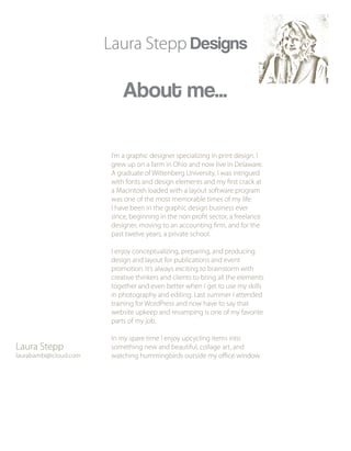 Laura Stepp Designs
About me...
I’m a graphic designer specializing in print design. I
grew up on a farm in Ohio and now live in Delaware.
A graduate of Wittenberg University, I was intrigued
with fonts and design elements and my first crack at
a Macintosh loaded with a layout software program
was one of the most memorable times of my life.
I have been in the graphic design business ever
since, beginning in the non profit sector, a freelance
designer, moving to an accounting firm, and for the
past twelve years, a private school.
I enjoy conceptualizing, preparing, and producing
design and layout for publications and event
promotion. It’s always exciting to brainstorm with
creative thinkers and clients to bring all the elements
together and even better when I get to use my skills
in photography and editing. Last summer I attended
training for WordPress and now have to say that
website upkeep and revamping is one of my favorite
parts of my job.
In my spare time I enjoy upcycling items into
something new and beautiful, collage art, and
watching hummingbirds outside my office window.
Laura Stepp
laurabambi@icloud.com
 