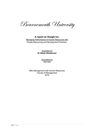 1 | P a g e
Bournemouth University
A report on Google Inc.
Managing Performance of Human Resources with
People Resourcing and Development Practices.
Submitted to
Dr Gbola Gbadamosi
Submitted by
4827269
MSc Management with Human Resources
Faculty of Management
2016
 