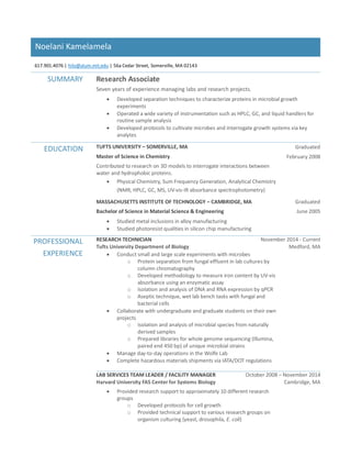 Noelani Kamelamela
617.901.4076 | hilo@alum.mit.edu | 56a Cedar Street, Somerville, MA 02143
SUMMARY Research Associate
Seven years of experience managing labs and research projects.
 Developed separation techniques to characterize proteins in microbial growth
experiments
 Operated a wide variety of instrumentation such as HPLC, GC, and liquid handlers for
routine sample analysis
 Developed protocols to cultivate microbes and interrogate growth systems via key
analytes
EDUCATION TUFTS UNIVERSITY – SOMERVILLE, MA
Master of Science in Chemistry
Contributed to research on 3D models to interrogate interactions between
water and hydrophobic proteins.
 Physical Chemistry, Sum Frequency Generation, Analytical Chemistry
(NMR, HPLC, GC, MS, UV-vis-IR absorbance spectrophotometry)
Graduated
February 2008
MASSACHUSETTS INSTITUTE OF TECHNOLOGY – CAMBRIDGE, MA
Bachelor of Science in Material Science & Engineering
 Studied metal inclusions in alloy manufacturing
 Studied photoresist qualities in silicon chip manufacturing
Graduated
June 2005
PROFESSIONAL
EXPERIENCE
RESEARCH TECHNICIAN November 2014 - Current
Tufts University Department of Biology Medford, MA
 Conduct small and large scale experiments with microbes
o Protein separation from fungal effluent in lab cultures by
column chromatography
o Developed methodology to measure iron content by UV-vis
absorbance using an enzymatic assay
o Isolation and analysis of DNA and RNA expression by qPCR
o Aseptic technique, wet lab bench tasks with fungal and
bacterial cells
 Collaborate with undergraduate and graduate students on their own
projects
o Isolation and analysis of microbial species from naturally
derived samples
o Prepared libraries for whole genome sequencing (Illumina,
paired end 450 bp) of unique microbial strains
 Manage day-to-day operations in the Wolfe Lab
 Complete hazardous materials shipments via IATA/DOT regulations
LAB SERVICES TEAM LEADER / FACILITY MANAGER October 2008 – November 2014
Harvard University FAS Center for Systems Biology Cambridge, MA
 Provided research support to approximately 10 different research
groups
o Developed protocols for cell growth
o Provided technical support to various research groups on
organism culturing (yeast, drosophila, E. coli)
 