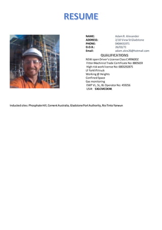 NAME: AdamR. Alexander
ADDRESS: 2/10 View StGladstone
PHONE: 0404431971
D.O.B.: 26/03/71
Email: adam.alex26@hotmail.com
NSW openDriver’sLicense ClassC#9960DZ
FitterMachinistTrade Certificate No:8805659
High riskworklicense No:0003292875
LF forklifttruck
Working@ Heights
ConfinedSpace
Gas monitoring
EWP VL, SL, BL OperatorNo: 459256
USI#: S3GCMCDE4K
Inducted sites:PhosphateHill,CementAustralia,GladstonePortAuthority,RioTintoYarwun
 