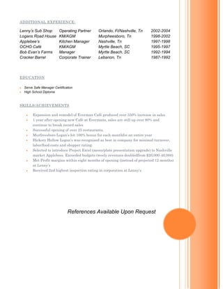 ADDITIONAL EXPERIENCE:
Lenny’s Sub Shop Operating Partner Orlando, Fl/Nashville, Tn 2002-2004
Logans Road House KM/AGM Murpheesboro, Tn 1998-2002
Applebee’s Kitchen Manager Nashville, Tn 1997-1998
OCHO Café KM/AGM Myrtle Beach, SC 1995-1997
Bob Evan’s Farms Manager Myrtle Beach, SC 1992-1994
Cracker Barrel Corporate Trainer Lebanon, Tn 1987-1992
EDUCATION
 Serve Safe Manager Certification
 High School Diploma
SKILLS/ACHIEVEMENTS
 Expansion and remodel of Everman Café produced over 350% increase in sales
 1 year after opening new Café at Evermans, sales are still up over 80% and
continue to break record sales
 Successful opening of over 25 restaurants.
 Murfreesboro Logan’s hit 100% bonus for each monthfor an entire year
 Hickory Hollow Logan’s was recognized as best in company for minimal turnover,
labor/food costs and shopper rating.
 Selected to introduce Project Excel (menu/plate presentation upgrade) to Nashville
market Applebees. Exceeded budgets (weely revenues doubledfrom $20,000-40,000)
 Met Profit margins within eight months of opening (instead of projected 12 months)
at Lenny’s
 Received 2nd highest inspection rating in corporation at Lenny’s
References Available Upon Request
 