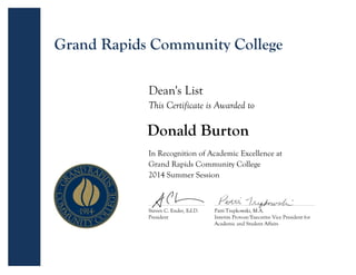 Donald Burton
Steven C. Ender, Ed.D.
President
Patti Trepkowski, M.A.
Interim Provost/Executive Vice President for
Academic and Student Affairs
Dean's List
This Certificate is Awarded to
In Recognition of Academic Excellence at
Grand Rapids Community College
2014 Summer Session
Grand Rapids Community College
 