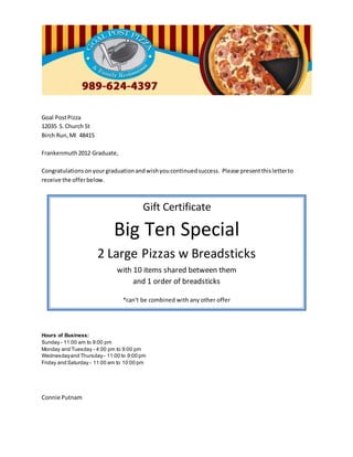 Goal PostPizza
12035 S.Church St
Birch Run,MI 48415
Frankenmuth2012 Graduate,
Congratulationsonyourgraduationandwishyoucontinuedsuccess. Please presentthisletterto
receive the offerbelow.
Hours of Business:
Sunday - 11:00 am to 9:00 pm
Monday and Tuesday - 4:00 pm to 9:00 pm
Wednesdayand Thursday- 11:00 to 9:00 pm
Friday and Saturday - 11:00 am to 10:00 pm
Connie Putnam
Gift Certificate
Big Ten Special
2 Large Pizzas w Breadsticks
with 10 items shared between them
and 1 order of breadsticks
*can't be combined with any other offer
 