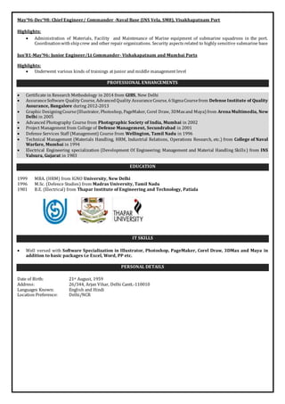 May’96-Dec’98: Chief Engineer/ Commander -Naval Base (INS Vela, SM8), Visakhapatnam Port 
Highlights: 
 Administration of Materials, Facility and Maintenance of Marine equipment of submarine squadrons in the port. 
Coordination with ship crew and other repair organizations. Security aspects related to highly sensitive submarine base 
Jun’81-May’96: Junior Engineer/Lt Commander- Vishakapatnam and Mumbai Ports 
Highlights: 
 Underwent various kinds of trainings at junior and middle management level 
PROFESSIONAL ENHANCEMENTS 
 Certificate in Research Methodology in 2014 from GIBS, New Delhi 
 Assurance Software Quality Course, Advanced Quality Assurance Course, 6 Sigma Course from Defense Institute of Quality 
Assurance, Bangalore during 2012-2013 
 Graphic Designing Course (Illustrator, Photoshop, PageMaker, Corel Draw, 3DMax and Maya) from Arena Multimedia, New 
Delhi in 2005 
 Advanced Photography Course from Photographic Society of India, Mumbai in 2002 
 Project Management from College of Defense Management, Secundrabad in 2001 
 Defense Services Staff (Management) Course from Wellington, Tamil Nadu in 1996 
 Technical Management (Materials Handling, HRM, Industrial Relations, Operations Research, etc.) from College of Naval 
Warfare, Mumbai in 1994 
 Electrical Engineering specialization (Development Of Engineering; Management and Material Handling Skills ) from INS 
Valsura, Gujarat in 1983 
EDUCATION 
1999 MBA. (HRM) from IGNO University, New Delhi 
1996 M.Sc. (Defence Studies) from Madras University, Tamil Nadu 
1981 B.E. (Electrical) from Thapar Institute of Engineering and Technology, Patiala 
IT SKILLS 
 Well versed with Software Specialization in Illustrator, Photoshop, PageMaker, Corel Draw, 3DMax and Maya in 
addition to basic packages i.e Excel, Word, PP etc. 
PERSONAL DETAILS 
Date of Birth: 21st August, 1959 
Address: 26/344, Arjan Vihar, Delhi Cantt.-110010 
Languages Known: English and Hindi 
Location Preference: Delhi/NCR 

