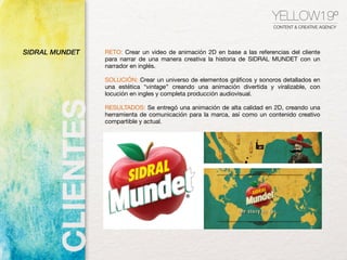 SIDRAL MUNDET RETO: Crear un video de animación 2D en base a las referencias del cliente
para narrar de una manera creativa la historia de SIDRAL MUNDET con un
narrador en inglés.
SOLUCIÓN: Crear un universo de elementos gráﬁcos y sonoros detallados en
una estética “vintage” creando una animación divertida y viralizable, con
locución en ingles y completa producción audiovisual.

RESULTADOS: Se entregó una animación de alta calidad en 2D, creando una
herramienta de comunicación para la marca, así como un contenido creativo
compartible y actual.
YELLOW19º
CONTENT & CREATIVE AGENCY
 