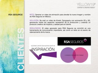 YELLOW19º
CONTENT & CREATIVE AGENCY
RETO: Generar un video de animación para develar la nueva imagen y nombre
de RSA Seguros en México.

SOLUCIÓN: Se creó un video de Kinetic Typography con animación 2D y 3D,
generando todos los aspectos necesarios de la producción y creando un
producto creativo de impacto y calidad para el cliente.
RESULTADOS: El video generado para RSA Seguros se convirtió en una
herramienta de comunicación importante, así como un éxito en el evento de
relanzamiento de la marca.

RSA SEGUROS
 