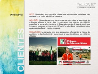 RETO: Desarrollar una campaña integral que contemplara materiales para
pauta de cine, radio, televisión e impresos.
SOLUCIÓN: Desarrollamos dos ejecuciones que reforzaban el espíritu de los
militantes afiliados a cerrar filas y a promover con votantes sin afiliación
específica a unirse al movimiento / Desarrollamos dos líneas de spots que
incluyeron versiones en cineminuto, 30´s y 20´s, además de materiales gráficos
para espectaculares y medios impresos.
RESULTADOS: La campaña tuvo gran aceptación, refrendando la victoria del
partido en el distrito electoral y aumentando la base de datos de sus militantes
afiliados.
YELLOW19º
CONTENT & CREATIVE AGENCY
PRI CHIAPAS
 