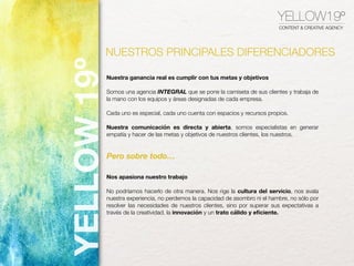 YELLOW19º
CONTENT & CREATIVE AGENCY
Nuestra ganancia real es cumplir con tus metas y objetivos
Somos una agencia INTEGRAL que se pone la camiseta de sus clientes y trabaja de
la mano con los equipos y áreas designadas de cada empresa.
Cada uno es especial, cada uno cuenta con espacios y recursos propios.
Nuestra comunicación es directa y abierta, somos especialistas en generar
empatía y hacer de las metas y objetivos de nuestros clientes, los nuestros.
Nos apasiona nuestro trabajo
No podríamos hacerlo de otra manera. Nos rige la cultura del servicio, nos avala
nuestra experiencia, no perdemos la capacidad de asombro ni el hambre, no sólo por
resolver las necesidades de nuestros clientes, sino por superar sus expectativas a
través de la creatividad, la innovación y un trato cálido y eﬁciente.
Pero sobre todo…
NUESTROS PRINCIPALES DIFERENCIADORES
YELLOW19º
 