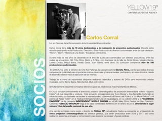 YELLOW19º
CONTENT & CREATIVE AGENCY
Lic. en Ciencias de la Comunicación de la Universidad Intercontinental
Carlos Corral tiene más de 16 años dedicándose a la realización de proyectos audiovisuales. Durante estos
años ha participado en la Producción, Dirección y Post-Producción de diversos cortometrajes entre los que destacan:
“Honor”, “Idem”, “Historia de una Boda”, “Escaleras”, entre otros.
Durante más de tres años se desarrolla en el área del audio para comerciales con distintas productoras, entre las
cuales se encuentran: GB, Tribu Films, Metro y Z-Films, con directores de la talla de Simón Bross, Magaby García,
Lorena Orraca, Pitipol Ibarra, Freddy Garza, Juan García, entre otros. Su currículum comprende más de 100
producciones audiovisuales.
En 2005 funda junto al Director de Cine Kai Parlange, la casa productora Glorieta Films, con la que realiza diversas
campañas de publicidad para importantes marcas nacionales y transnacionales, participando en varios ámbitos, desde
el desarrollo creativo hasta la ejecución de las mismas.
Trabaja de la mano de importantes disqueras realizando videoclips y autoreo de DVDs  para reconocidos artistas
musicales, como Benny Ibarra, Aleks Syntek, DLD, entre otros.
Simultáneamente desarrolla conceptos televisivos para las 2 televisoras más importantes de México.
En 2012 concluye exitosamente el ambicioso proyecto cinematográﬁco de proyección internacional titulado “Espacio
Interior”, el cual desarrolla y produce.  Este proyecto, protagonizado por Kuno Becker y Ana Serradilla, ha tenido un
sólido recorrido por festivales nacionales e internacionales, obteniendo el Premio del Público a “La Mejor Película” y el
premio al “Mejor Actor” en el Festival Internacional de Cine en Guadalajara, en su edición 2012 y el “AUDIENCE
FAVORITE” de la  categoría INDEPENDENT WORLD CINEMA en el Mill Valley Films Festival de San Francisco,
California. “ESPACIO INTERIOR” llega a las salas comerciales de México en el verano de 2013, obteniendo el lugar
número 13 de la taquilla nacional de ese año. 
A la par de su trabajo como socio y director de Yellow 19º, actualmente Carlos se encuentra en el desarrollo de
cinco proyectos cinematográﬁcos de distintos géneros, que serán producidos entre 2015 y 2017, así como
realizando asesorías en imagen y comunicación para diversos personajes y ﬁguras públicas.
Carlos Corral
SOCIOS
 