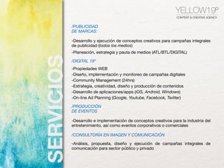 YELLOW19º
CONTENT & CREATIVE AGENCY
/PUBLICIDAD
DE MARCAS:
-Desarrollo y ejecución de conceptos creativos para campañas integrales
de publicidad (todos los medios)

-Planeación, estrategia y pauta de medios (ATL/BTL/DIGITAL)

/DIGITAL 19º
-Propiedades WEB

-Diseño, implementación y monitoreo de campañas digitales

-Community Management (24hrs)

-Estrategia, creatividad, diseño y producción de contenidos

-Desarrollo de aplicaciones/apps (iOS, Android, Windows)

-On-line Ad Planning (Google, Youtube, Facebook, Twitter)

/PRODUCCIÓN
DE EVENTOS
-Desarrollo e implementación de conceptos creativos para la industria del
entretenimiento, así como eventos corporativos o comerciales

/CONSULTORÍA EN IMAGEN Y COMUNICACIÓN
-Análisis, propuesta, diseño y ejecución de campañas integrales de
comunicación para sector público y privado

 