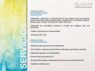 YELLOW19º
CONTENT & CREATIVE AGENCY
/PRODUCCIÓN Y
POST-PRODUCCIÓN
AUDIOVISUAL:
-Desarrollo, realización y post-producción de cualquier tipo de proyecto
audio-visual para medios tradicionales y digitales con un enfoque creativo
(Cineminuto, TV Spot, Informercial, Video Viral, etc.)

-Desarrollo de conceptos creativos a través de cualquier tipo de
animación 

-Videos corporativos e institucionales

-Animación 2D y 3D

/PRODUCCIÓN
CINEMATOGRÁFICA
-Desarrollo de proyectos cinematográﬁcos

-Consultoría y asesoría a productores, directores, guionistas y actores

-Desarrollo de guión cinematográﬁco

-Servicios de pre-producción

-Armado de carpetas y búsqueda de alternativas de ﬁnanciamiento

-Gestión de distribución
 