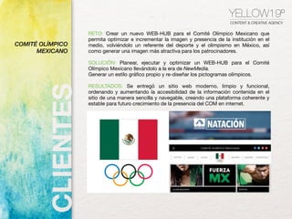 YELLOW19º
CONTENT & CREATIVE AGENCY
RETO: Crear un nuevo WEB-HUB para el Comité Olímpico Mexicano que
permita optimizar e incrementar la imagen y presencia de la institución en el
medio, volviéndolo un referente del deporte y el olimpismo en México, así
como generar una imagen más atractiva para los patrocinadores.
SOLUCIÓN: Planear, ejecutar y optimizar un WEB-HUB para el Comité
Olímpico Mexicano llevándolo a la era de NewMedia. 
Generar un estilo gráﬁco propio y re-diseñar los pictogramas olímpicos.
RESULTADOS: Se entregó un sitio web moderno, limpio y funcional,
ordenando y aumentando la accesibilidad de la información contenida en el
sitio de una manera sencilla y navegable, creando una plataforma coherente y
estable para futuro crecimiento de la presencia del COM en internet. 
COMITÉ OLÍMPICO
MEXICANO
 