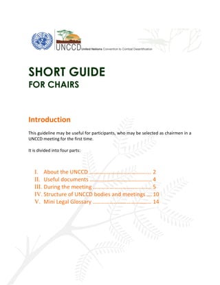 SHORT GUIDE
FOR CHAIRS
Introduction
This guideline may be useful for participants, who may be selected as chairmen in a
UNCCD meeting for the first time.
It is divided into four parts:
I. About the UNCCD …………………………………….. 2
II. Useful documents …………………………………….. 4
III. During the meeting …………………………………… 5
IV. Structure of UNCCD bodies and meetings ….10
V. Mini Legal Glossary …………………………………… 14
 