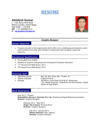 RESUME
Akhilesh Kumar
J – 100, Rama Park Road
Mohan Garden, Uttam Nagar
New Delhi – 110 059
(M) : + 91-9999665515
@ : ak.graphics@yahoo.in
Graphic Designer
Career Objective :
 To given my best to the organization which offers me a challenging and dynamic career
and to enhance my skills and strength in conjunction with company’s goal and
objective.
Educational Qualification :
 Pursing BCA from IGNOU
 Diploma in Graphics Designing from Computech Computer Education
 12th
Passed from NIOS Board, 2012
 10th
Passed from NIOS Board, 2010
Technical Skill :
 Operating System : Win. XP, Win. Vista, Win. 7 & Win. 8.1
 Typing Language : English & Hindi
 Package : MS-Office, Corel Draw X5,X6 & X7, Photoshop
CS5, Adobe Illustrator, PowerPoint for Presentations, Quark
Xpress & Page Maker.
Work Experience :
June 2015 – Present
Webcobblers Business Solutions Pvt. Ltd. “Branding & Digital Marketing Company”
Position : Graphic Designer.
February 2013 – May 2015
Origin The Creative “Printing Press”
Position : Graphic Designer.
July 2012 - January 2013
Adman Solutions “Ads. Agency”
Position : Graphic Designer.
 