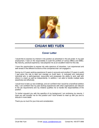 Chuah Mei Yuen E-mail: cloudy_yuen@hotmail.com Contact No. +65 8777 0998
CHUAH MEI YUEN
Cover Letter
I would like to express my interest in the position as advertised in the job portal. In my past
employment, I took on the responsibility to audit the portfolio of various MNCs and SMEs.
My maturity, practical experience, had prepared me as an excellent match for this role.
I have the opportunities to expose into wide spectrum of industries. I am experienced and
well versed in the different functions of the companies that I am engaged in.
During my 4.5 years working experience (2 years in accounts and another 2.5 years in audit),
I was given the role to lead and manage an Audit team. A motivated and meticulous
individual who is well-organized, resourceful and possesses the ability to work well with
others in a team as well as independently. In addition, I am able to handle multiple tasks
assertively and effectively.
I would love to take up new challenge, and am confident that I would be a beneficial addition.
Also, I am confident that my past working experiences with other organizations are relevant
to the job requirements and my initiative qualifies me to handle the responsibilities of the
position.
To further acquaint you with the specifics of my background I am enclosing my resume. I
hope you will consider me for this position and I look forward to meet up with you and to
discuss in more detail.
Thank you so much for your time and consideration.
 