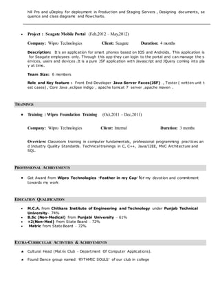 hill Pro and uDeploy for deployment in Production and Staging Servers , Designing documents, se
quence and class diagrams and flowcharts.
 Project : Seagate Mobile Portal (Feb,2012 – May,2012)
Company: Wipro Technologies Client: Seagate Duration: 4 months
Description: It’s an application for smart phones based on IOS and Androids. This application is
for Seagate employees only. Through this app they can login to the portal and can manage the s
ervices, users and devices .It is a pure JSF application with Javascript and JQuery coming into pla
y at time.
Team Size: 6 members
Role and Key feature : Front End Developer Java Server Faces(JSF) , Tester ( written unit t
est cases) , Core Java ,eclipse indigo , apache tomcat 7 server ,apache maven .
TRAININGS
 Training : Wipro Foundation Training (Oct,2011 – Dec,2011)
Company: Wipro Technologies Client: Internal Duration: 3 months
Overview: Classroom training in computer fundamentals, professional programming practices an
d Industry Quality Standards. Technical trainings in C, C++, Java/J2EE, MVC Architecture and
SQL.
PROFESSIONAL ACHIEVEMENTS
 Got Award from Wipro Technologies ‘Feather in my Cap’ for my devotion and commitment
towards my work
EDUCATION QUALIFICATION
 M.C.A. from Chitkara Institute of Engineering and Technology under Punjab Technical
University– 74%
 B.Sc (Non-Medical) from Punjabi University – 61%
 +2(Non-Med) from State Board – 72%
 Matric from State Board – 72%
EXTRA-CURRICULAR ACTIVITIES & ACHIEVEMENTS
 Cultural Head (Matrix Club – Department Of Computer Applications).
 Found Dance group named ‘RYTHMIC SOULS’ of our club in college
 