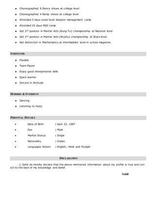  Choreographed 6 Dance shows at college level
 Choreographed 4 Ramp shows at college level
 Attended 3 days zonal level disaster management camp
 Attended 10 days NSS camp
 Got 2nd position in Martial Arts (Kung-Fu) championship at National level
 Got 2nd position in Martial Arts (Wushu) championship at State level.
 Got distinction in Mathematics at intermediate level in school magazine.
STRENGTHS
 Flexible
 Team Player
 Enjoy good interpersonal skills
 Quick learner
 Sincere in Attitude
HOBBIES & INTERESTS
 Dancing
 Listening to music
PERSONAL DETAILS
 Date of Birth : April 23, 1987
 Sex : Male
 Marital Status : Single
 Nationality : Indian
 Languages Known : English, Hindi and Punjabi
DECLARATION
I, Sahil do hereby declare that the above mentioned information about my profile is true and corr
ect to the best of my knowledge and belief.
Sahil
 