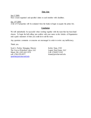 Time Line
Jan 1st 2009:
Have a team organized and specified duties to each member with deadlines.
Jan. 15th 2009:
A list of 15 properties will be evaluated from the banks to begin to acquire the prime few.
Conclusion
We will undoubtedly be successful when working together with the team that has been hand
chosen. To begin the ball rolling just confirm with your name on the Articles of Organization
and a quick statement of what you could do to aid the team.
Any questions comments or concerns are encouraged in order to evolve any inefficiency.
Thank you.
Scott L. Podvin, Managing Director
The Crest at Waterford Lakes, LLC
Miami Ofc: (305) 665-3970
cell: (786) 229-8977
spodvin@post.harvard.edu
Kelvin Xuna, CEO
Logical Real Estate, LLC
Cell: (720)937-9103
kxuna@post.harvard.edu
 