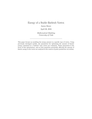 Energy of a Stable Bathtub Vortex
Aaron Meyer
April 26, 2016
Mathematical Modeling
University of Utah
This paper focuses on modeling the energy present in a speciﬁc type of vortex. Using
previously developed models, the parameters for optimizing the amount of kinetic
energy contained in a ‘bathtub’ type vortex are evaluated. Power generation is the
focus of this optimization, and as such quantities potentially eﬀecting the amount of
kinetic energy in the vortex are analyzed in the context of power production via turbine.
 