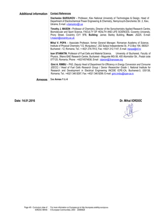 Page 4/9 - Curriculum vitae of
IORDOC MIHAI
For more information on Europass go to http://europass.cedefop.europa.eu
© European Communities, 2003 20060628
Additional information Contact References
Viacheslav BARSUKOV – Professor, Kiev National University of Technologies & Design, Head of
Department of Electrochemical Power Engineering & Chemistry, Nemyrovych-Danchenko Str. 2, Kiev,
Ukraine, E-mail: v-barsukov@i.ua
Timothy J. MASON - Professor of Chemistry, Director of the Sonochemistry Applied Research Centre,
Biomolecular and Sport Science, FACULTY OF HEALTH AND LIFE SCIENCES, Coventry University,
Priory Street, Coventry CV1 5FB, Building: James Starley Building, Room: JS225, E-mail:
t.mason@coventry.ac.uk
Mihai V. POPA – Associate Professor, former General Manager, Romanian Academy of Science,
Institute of Physical Chemistry “I.G. Murgulescu”, 202 Splaiul Independentei St., P.O.Box 194, 060021
Bucharest - 12, Romania, Tel.: + 4021.316.7912, Fax: +4021.312.1147, E-mail: mpopa@icf.ro
Ioan STAMATIN, Professor of Fuel Cells and Material Science, University of Bucharest, Faculty of
Physics, 3Nano-SAE Research Centre, Bucharest - Magurele MG-38, 405 Atomistilor Str., Postal code
077125, Romania, Phone : +40214574838, Email : istarom@3nanosae.org
Gimi A. RIMBU – PhD, Deputy Head of Department for Efficiency in Energy Conversion and Consume
(EECC) / Head of Fuel Cells Research Group / Senior Researcher Grade I, National Institute for
Research and Development in Electrical Engineering INCDIE ICPE-CA, Bucharest-3, 030138,
Romania; Tel.: +4021 346 8297; Fax: +4021 346 8299; E-mail: gimi.rimbu@icpe-ca.ro
Annexes See Annex 1 to 4
Date: 14.01.2016 Dr. Mihai IORDOC
 