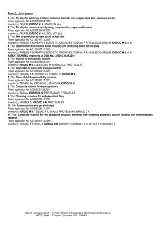 Page 7/9 - Curriculum vitae of
IORDOC MIHAI
For more information on Europass go to http://europass.cedefop.europa.eu
© European Communities, 2003 20060628
Annex 2. List of patents
1. Title: Tin alloy for soldering, contains antimony, bismuth, iron, copper, lead, zinc, aluminum and tin
Patent application No. A/00366/26.04.2010
Inventor(s): FAUR M; IORDOC M N; STANCU N, et al.
2. Title: Tin alloy for corrosion proof plating, comprises tin, copper and titanium
Patent application No. A/00365/26.04.2010
Inventor(s): FAUR M; IORDOC M N; LUNGU M V, et al.
3. Title: 5kW co-generation system based on fuel cells
Patent application No. A/01360/17.12.2010
Inventor(s): RIMBU G A; BORBATH I; BOROS T F; IORDACHE I; TEISANU A A; VASILESCU-MIREA R; IORDOC M N, et al.
4. Title: Electroconductive material based on epoxy and conductive fillers for fuel cells
Patent application No. A/01361/17.12.2010
Inventor(s): RIMBU G A; BORBATH I; BOROS T F; IORDACHE I; TEISANU A A; VASILESCU-MIREA R; IORDOC M N, et al.
PATENT GRANTED (registered at OSIM No. 127059 / 30.04.2014)
5. Title: Material for orthopaedic implant
Patent application No. A/00308/18.04.2013
Inventor(s): IORDOC M N; CODESCU M M; TEISANU A A; PRIOTEASA P.
6. Title: Magnetizer by pulse with analogue control
Patent application No. A/01026/20.12.2013
Inventor(s): TEISANU A A; IORDACHE I; STANCU N; IORDOC M N.
7. Title: Planar clutch based on Eddy currents
Patent application No. A/01025/20.12.2013
Inventor(s): TEISANU AA; IORDACHE I; STANCU N; IORDOC M N.
8. Title: Composite material for supercapacitors
Patent application No. A/00643/21.08.2014
Inventor(s): BARA A; IORDOC M N; PRIOTEASA P I; TEISANU A A.
9. Title: Obtaining procedure for self-assembled films
Patent application No. A/00929/28.11.2014
Inventor(s): HRISTEA G; IORDOC M N; PRIOTEASA P I.
10. Title: Supercapacitor with gel electrolyte
Patent application No. A/00931/28.11.2014
Inventor(s): IORDOC M N; TEISANU A A; BARA A; PRIOTEASA P I; BANCIU C A.
11. Title: Composite material for the spacecraft structure elements with screening properties against ionizing and electromagnetic
radiation
Patent application No. A/01019/17.12.2015
Inventor(s): TEISANU A A; BARA A; IORDOC M N; BARBU P I; CARAMITU A R; MITREA S A; BANCIU C A.
 