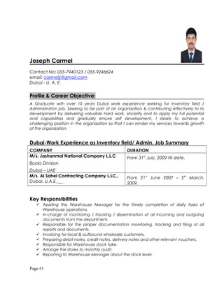 Joseph Carmel
Contact No: 055-7940123 / 055-9246624
email: carmeljj@gmail.com
Dubai - U. A. E.
Profile & Career Objective:
A Graduate with over 10 years Dubai work experience seeking for Inventory field /
Administration job. Seeking to be part of an organization & contributing effectively to its
development by delivering valuable hard work, sincerity and to apply my full potential
and capabilities and gradually ensure self development, I desire to achieve a
challenging position in the organization so that I can render my services towards growth
of the organization.
Dubai-Work Experience as Inventory field/ Admin. Job Summary
COMPANY DURATION
M/s. Jashanmal National Company L.L.C
Books Division
Dubai – UAE
From 31st
July, 2009 till date.
M/s. Al Sahel Contracting Company L.LC.,
Dubai, U.A.E.
From 21st
June 2007 – 5th
March,
2009.
Key Responsibilities
 Assisting the Warehouse Manager for the timely completion of daily tasks of
Warehouse operations.
 In-charge of monitoring / tracking / dissemination of all incoming and outgoing
documents from the department.
 Responsible for the proper documentation monitoring, tracking and filing of all
reports and documents.
 Invoicing for local & outbound wholesale customers.
 Preparing debit notes, credit notes, delivery notes and other relevant vouchers.
 Responsible for Warehouse stock take.
 Arrange the stores to monthly audit.
 Reporting to Warehouse Manager about the stock level.
Page #1
 