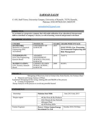 SARMAD SALIM
C-105, Staff Town, University Campus, University of Karachi, 75270, Karachi,
Pakistan. 0342-8078636 021-34829199
sarmadsalim2@gmail.com
OBJECTIVE:
To servitude in a progressive company that will enable utilization of my education & interpersonal
skills to contribute to company’s success, as well as learning, research and personal evolvement
ACADEMIC STATUS:
COURSE INSTITUTE YEARS GRADE/PERCENTAGE
BACHELORS: UNIVERSITY OF 2015
Bachelors of Chemical KARACHI ELECTIVES: Gas Processing,
Engineering (PEC Environmental Engineering and
Accredited) Risk Management
INTERMEDIATE: ADAMJEE 2010 74.45 %
H.S.C Pre-Engineering, GOVERNMENT
Karachi Board SCIENCE COLLEGE,
KARACHI
MATRICULATION: CHINIOT ISLAMIA 2008 88.88%
S.S.C Science, Karachi PUBLIC SCHOOL ,
Board KARACHI
PROJECT:
“Designing of Recovery Unit to Extract Zinc from Electric Arc Furnace Dust.”
 Material and Energy balance of Plant.
Equipment Designing & line sizing, making pfds and P&IDS of the process
 Costing of Equipment
Hazop Analysis of the process to avoid any possible hazard
EXPERIENCE
Internship Pakistan Steel Mills June 2013-July 2013
Project report Coke Oven & By-Products
Air Stream & Gas Network
Oxygen Plant
Cold Rolling Mills
Trainee Engineer Power China Gansu Energy
Investment Co. Ltd
October 2016-Till Date
 