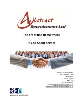 Page 1
The art of fine Recruitment
It’s All About Service
Abstract Recruitment Ltd
203 Sovereign Court
Witan Gate
Milton Keynes
MK9 2HP
Tel: 01908 048 030
E-mail: info@abstractrecruitment.co.uk
Web Site: www.abstractrecruitment.co.uk
Membership No: 00093605
 