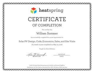 CERTIFICATE
OF COMPLETION
This certifies that
William Summer
has successfully completed the course requirements for
Solar PV Design, Code, Economics, Sales, and Site Visits
A 5-week course completed on May 22, 2016
Taught by Chris Williams
05/22/2016__________________________ _____________________
SIGNATURE DATE
Verify At https://www.heatspring.com/verified_certificates/zO99Kv1a
HeatSpring | 401 East Stadium Boulevard, Ann Arbor, MI 48104 | (800) 393-2044
 