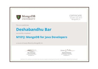 Andrew Erlichson
Vice President, Education
MongoDB, Inc.
Max Schireson
Chief Executive Ofﬁcer
MongoDB, Inc.
CERTIFICATE
October 2nd, 2013
MongoDB 2.4
This is to certify that
Deshabandhu Bar
successfully completed
M101J: MongoDB for Java Developers
a course of study offered by MongoDB, Inc
Authenticity of this certificate can be verified at http://education.mongodb.com/downloads/certificates/06213c791cff4c93891c328e28e3492c/Certificate.pdf
 