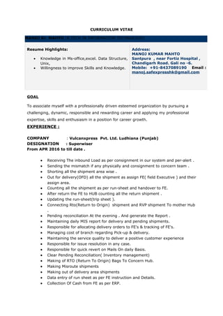 CURRICULUM VITAE
GOAL
To associate myself with a professionally driven esteemed organization by pursuing a
challenging, dynamic, responsible and rewarding career and applying my professional
expertise, skills and enthusiasm in a position for career growth.
EXPERIENCE :
COMPANY : Vulcanxpress Pvt. Ltd. Ludhiana (Punjab)
DESIGNATION : Superwiser
From APR 2016 to till date .
• Receiving The inbound Load as per consignment in our system and per-alert .
• Sending the mismatch if any physically and consignment to concern team .
• Shorting all the shipment area wise .
• Out for delivery(OFD) all the shipment as assign FE( field Executive ) and their
assign area.
• Counting all the shipment as per run-sheet and handover to FE.
• After return the FE to HUB counting all the return shipment .
• Updating the run-sheet(trip sheet ).
• Connecting Rto(Return to Origin) shipment and RVP shipment To mother Hub
.
• Pending reconciliation At the evening . And generate the Report .
• Maintaining daily MIS report for delivery and pending shipments.
• Responsible for allocating delivery orders to FE's & tracking of FE's.
• Managing cost of branch regarding Pick-up & delivery.
• Maintaining the service quality to deliver a positive customer experience
• Responsible for issue resolution in any case.
• Responsible for quick revert on Mails On daily Basis.
• Clear Pending Reconciliation( Inventory management)
• Making of RTO (Return To Origin) Bags To Concern Hub.
• Making Misroute shipments
• Making out of delivery area shipments
• Data entry of run sheet as per FE instruction and Details.
• Collection Of Cash from FE as per ERP.
MANOJ Kr. MAHTO (B.TECH IN INFORMATION TECHNOLOGY)
Resume Highlights:
• Knowledge in Ms-office,excel. Data Structure,
Unix,
• Willingness to improve Skills and Knowledge.
.
Address:
MANOJ KUMAR MAHTO
Santpura , near Fortiz Hospital ,
Chandigarh Road. Gali no -6.
Mobile: +91-8437089190 Email :
manoj.safexpresshk@gmail.com
 