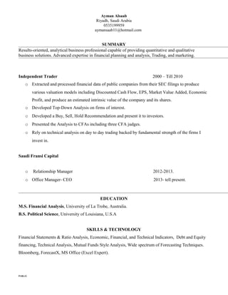 Ayman Alsaab
Riyadh, Saudi Arabia
0535199959
aymansaab11@hotmail.com
SUMMARY
Results-oriented, analytical business professional capable of providing quantitative and qualitative
business solutions. Advanced expertise in financial planning and analysis, Trading, and marketing.
Independent Trader 2000 – Till 2010
o Extracted and processed financial data of public companies from their SEC filings to produce
various valuation models including Discounted Cash Flow, EPS, Market Value Added, Economic
Profit, and produce an estimated intrinsic value of the company and its shares.
o Developed Top-Down Analysis on firms of interest.
o Developed a Buy, Sell, Hold Recommendation and present it to investors.
o Presented the Analysis to CFAs including three CFA judges.
o Rely on technical analysis on day to day trading backed by fundamental strength of the firms I
invest in.
Saudi Fransi Capital
o Relationship Manager 2012-2013.
o Office Manager- CEO 2013- tell present.
EDUCATION
M.S. Financial Analysis, University of La Trobe, Australia.
B.S. Political Science, University of Louisiana, U.S.A
SKILLS & TECHNOLOGY
Financial Statements & Ratio Analysis, Economic, Financial, and Technical Indicators, Debt and Equity
financing, Technical Analysis, Mutual Funds Style Analysis, Wide spectrum of Forecasting Techniques.
Bloomberg, ForecastX, MS Office (Excel Expert).
PUBLIC
 