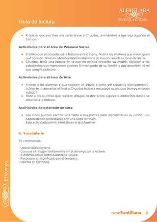 Actividades para el área de Personal Social
3
El clima que se describe en la historia es frío y gris. Pedir a los alumnos que investiguen
qué tipos de climas existen durante la temporada de invierno en otras zonas del Perú.
Chupitos tenía una familia en la que no estaba presente su madre. Solicitar a los
estudiantes que mencionen quiénes forman parte de su familia y que describan el rol
que cumple cada uno.
INFANTIL Y JUVENIL
Guía de lectura
Actividades para el área de Arte
Animar a los alumnos a que realicen un dibujo a partir del siguiente planteamiento:
¿cómo te imaginarías el final si Chupitos hubiera rescatado su antiguo trompo en buen
estado?
Pedir a los alumnos que realicen dibujos de diferentes lugares o ambientes donde se
desarrolla la historia.
6. Vocabulario
Se recomienda:
Utilizar el diccionario.
Conocer y trabajar los términos antes de empezar la lectura.
Exhibirlos en un cartel durante la lectura.
Reconocer su significado por el contexto.
Usarlos en ejemplos.
-
-
-
-
-
Propiciar que escriban una carta breve a Chupitos, animándolo a que siga jugando al
trompo.
Eltrompo
Actividades de extensión en casa
Los niños pueden escribir una carta a sus padres para manifestarles su cariño. Los
padres deben contestarles con una carta también.
Esta actividad permitirá fortalecer el lazo familiar.
 