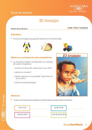 1
Identifico
Encierro la imagen que guarda relación con el cuento leído.
Antes de la lectura
INFANTIL Y JUVENIL
Guía de lectura
Observo y comento con mis compañeros
La siguiente imagen corresponde a la carátula
del cuento. Respondo:
- ¿Cuál es el título del cuento que voy a leer?
- ¿Quién es el autor?
- ¿Quién aparece en la portada? ¿Qué lleva en
sus manos?
- ¿Cómo es este personaje?
Deduzco
Ordeno las letras de los carteles y tendré algunas pistas sobre la historia.
El trompo
J D Cosé iez- anseco
E A L P E O M Z A B
S O G I M A R P D E O E R D
Eltrompo
 