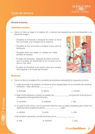 2
Identifico hechos
Cierro mi libro al llegar a la página 34 y subrayo las expresiones que corresponden a la
siguiente imagen:
Durante la lectura
INFANTIL Y JUVENIL
Guía de lectura
Deduzco
Cierro mi libro en la página 35 y completo las oraciones subrayando la respuesta correcta.
1. Llegó acezando a la pulpería, en donde el chino despachaba a la luz amarilla del candil de
kerosene: -¡Oye, dame ese ___________!
a. pescado b. álbum c. trompo
2. Pagó veinte centavos y compró un pedazo de _____________ con qué pulir el arma que le
recuperase al día siguiente el trompo.
a. escobilla b. esponja c. lija
3. Le quitó la púa roma y con el serrucho más fino que su padre empleaba para cortar los
espolones de sus gallos le cortó la ______________ inútil.
a. cabeza b. pata c. cola
4.Terminada la operación, enrolló el trompo con la ________________.
a. tela b. huaraca c. púa
- Chupitos se emocionó y después de tomar su té se
fue corriendo a la chingana de la esquina.
- Chupitos se fue corriendo a comprar el pan para el
desayuno.
- Chupitos tenía que pagar un castigo por haber
perdido el trompo.
- El padre de Chupitos, después de darle el dinero
que él le pidió, se sorprendió al ver la prisa con la
que su hijo salió.
- El papá de Chupitos le dio dinero para que compre
otro juguete y se olvide del trompo.
Eltrompo
 