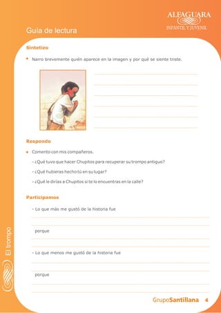4
INFANTIL Y JUVENIL
Sintetizo
Narro brevemente quién aparece en la imagen y por qué se siente triste.
Guía de lectura
Respondo
Comento con mis compañeros.
- ¿Qué tuvo que hacer Chupitos para recuperar su trompo antiguo?
- ¿Qué hubieras hecho tú en su lugar?
- ¿Qué le dirías a Chupitos si te lo encuentras en la calle?
Participamos
- Lo que más me gustó de la historia fue
porque
- Lo que menos me gustó de la historia fue
porque
Eltrompo
 