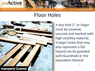 18
• Any hole 2” or larger
must be covered,
secured and marked with
high visibility material.
•Larger holes that may
also represent a fall
hazard can be guarded
with Guardrails or the
equivalent thereof.
Floor Holes
 