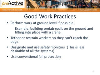 Good Work Practices
• Perform work at ground level if possible
Example: building prefab roofs on the ground and
lifting into place with a crane
• Tether or restrain workers so they can't reach the
edge
• Designate and use safety monitors (This is less
desirable of all the systems)
• Use conventional fall protection
22
 