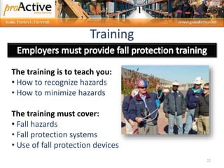 23
The training is to teach you:
• How to recognize hazards
• How to minimize hazards
The training must cover:
• Fall hazards
• Fall protection systems
• Use of fall protection devices
Training
 