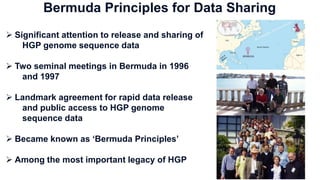  Significant attention to release and sharing of
HGP genome sequence data
 Two seminal meetings in Bermuda in 1996
and 1997
 Landmark agreement for rapid data release
and public access to HGP genome
sequence data
 Became known as ‘Bermuda Principles’
 Among the most important legacy of HGP
Bermuda Principles for Data Sharing
 