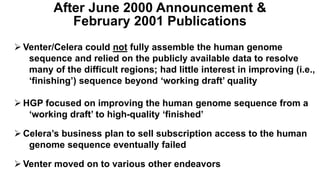  Venter/Celera could not fully assemble the human genome
sequence and relied on the publicly available data to resolve
many of the difficult regions; had little interest in improving (i.e.,
‘finishing’) sequence beyond ‘working draft’ quality
 HGP focused on improving the human genome sequence from a
‘working draft’ to high-quality ‘finished’
 Celera’s business plan to sell subscription access to the human
genome sequence eventually failed
 Venter moved on to various other endeavors
After June 2000 Announcement &
February 2001 Publications
 