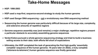 Take-Home Messages
 HGP: 1990-2003
 HGP used a map-first, sequence-second strategy to study the human genome
 HGP used Sanger DNA sequencing – not a revolutionary new DNA sequencing method
 Sequencing the human genome was particularly difficult because of its large size, complexity,
and extensive amounts of repetitive regions
 Genome sequence assembly was (and remains) a major challenge; repetitive regions present
a particular obstacle to accurately assembling genome sequences
 Venter/Celera pursued a whole-genome sequencing strategy and tried to build a business
selling access to their data; both efforts fell short of expectations
 Ultimately, the HGP completed the task of generating the first high-quality ‘essentially
complete’ sequence of the human genome; 19 years later (in 2022), a truly complete
(‘telomere-to-telomere’) human genome sequence was finally generated
 