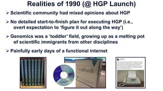  Scientific community had mixed opinions about HGP
 No detailed start-to-finish plan for executing HGP (i.e.,
overt expectation to ‘figure it out along the way’)
 Genomics was a ‘toddler’ field, growing up as a melting pot
of scientific immigrants from other disciplines
 Painfully early days of a functional internet
Realities of 1990 (@ HGP Launch)
 