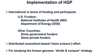  International in terms of funding and participants
U.S. Funders:
National Institutes of Health (NIH)
Department of Energy (DOE)
Other Countries:
Some government funders
Some private funders
 Distributed consortium-based (‘team science’) effort
 For studying the human genome: ‘divide & conquer’ strategy
Implementation of HGP
 