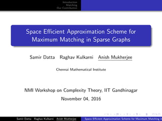 Introduction
Matching
Our Contribution
Space Eﬃcient Approximation Scheme for
Maximum Matching in Sparse Graphs
Samir Datta Raghav Kulkarni Anish Mukherjee
Chennai Mathematical Institute
NMI Workshop on Complexity Theory, IIT Gandhinagar
November 04, 2016
Samir Datta Raghav Kulkarni Anish Mukherjee Space Eﬃcient Approximation Scheme for Maximum Matching in
 